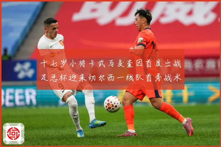 十七岁小将卡武马麦奎因首度出战足总杯迎来切尔西一线队首秀战术观察：最新赛事动态与深度分析