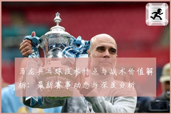 马龙乒乓球技术特点与战术价值解析：最新赛事动态与深度分析
