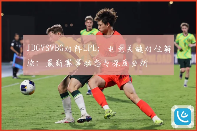 JDGVSWBG对阵LPL：电竞关键对位解读：最新赛事动态与深度分析