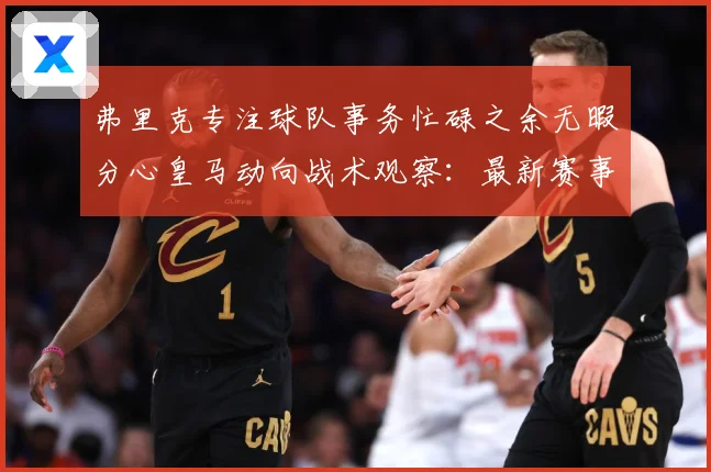 弗里克专注球队事务忙碌之余无暇分心皇马动向战术观察：最新赛事动态与深度分析