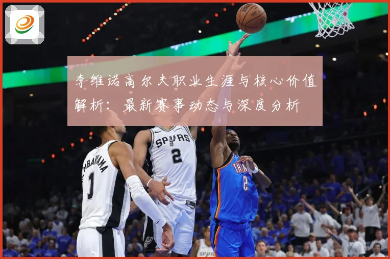李维诺高尔夫职业生涯与核心价值解析：最新赛事动态与深度分析