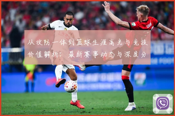 从攻防一体到篮球生涯高光与竞技价值解析：最新赛事动态与深度分析