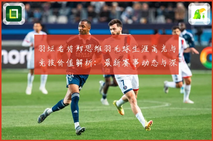 羽坛名将郑思维羽毛球生涯高光与竞技价值解析：最新赛事动态与深度分析