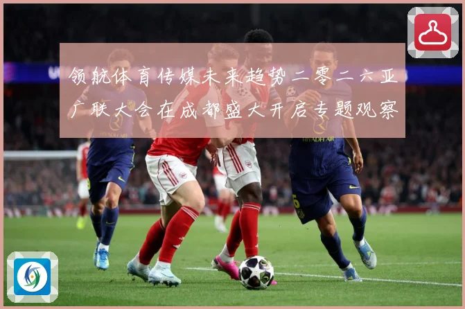 领航体育传媒未来趋势二零二六亚广联大会在成都盛大开启专题观察：最新赛事动态与深度分析