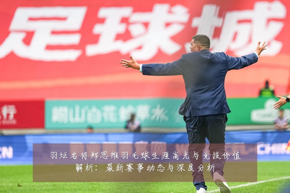羽坛名将郑思维羽毛球生涯高光与竞技价值解析:最新赛事动态与深度分析