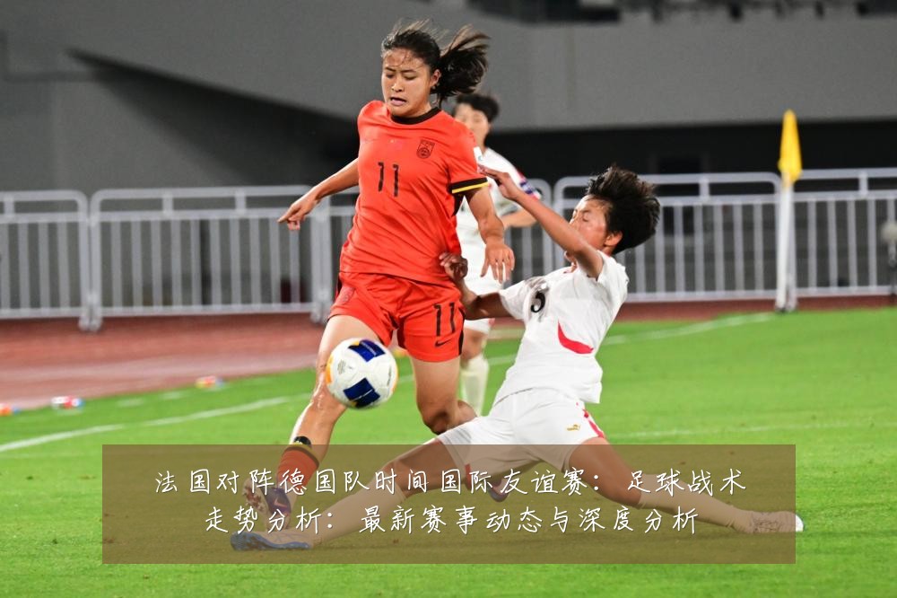 法国对阵德国队时间国际友谊赛:足球战术走势分析:最新赛事动态与深度分析