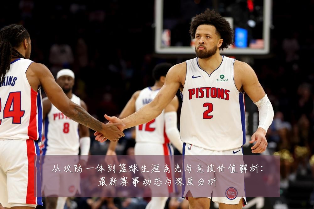 从攻防一体到篮球生涯高光与竞技价值解析:最新赛事动态与深度分析