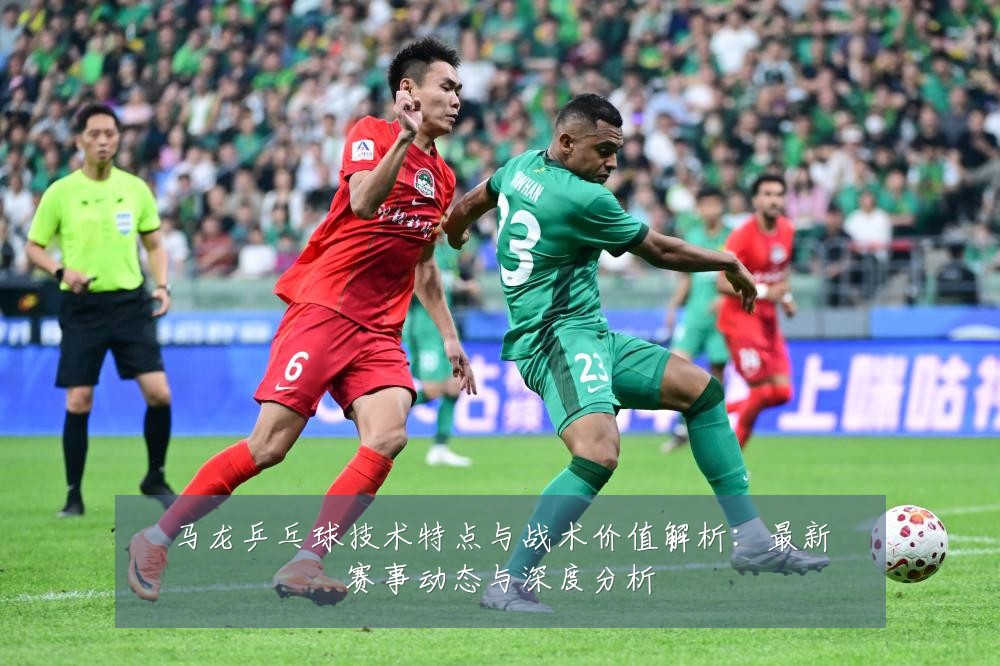 马龙乒乓球技术特点与战术价值解析：最新赛事动态与深度分析