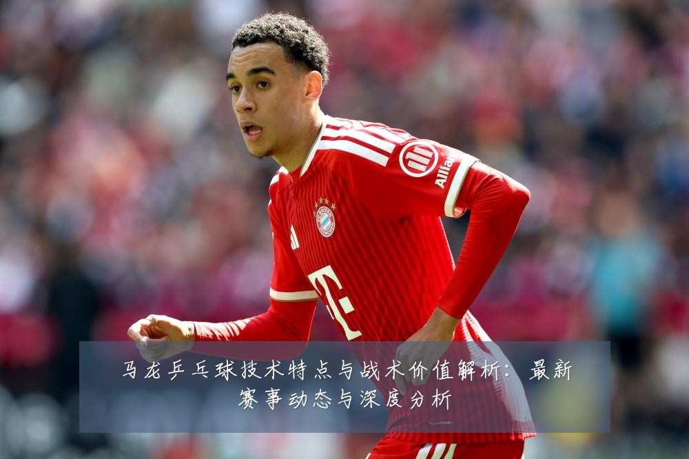 马龙乒乓球技术特点与战术价值解析：最新赛事动态与深度分析
