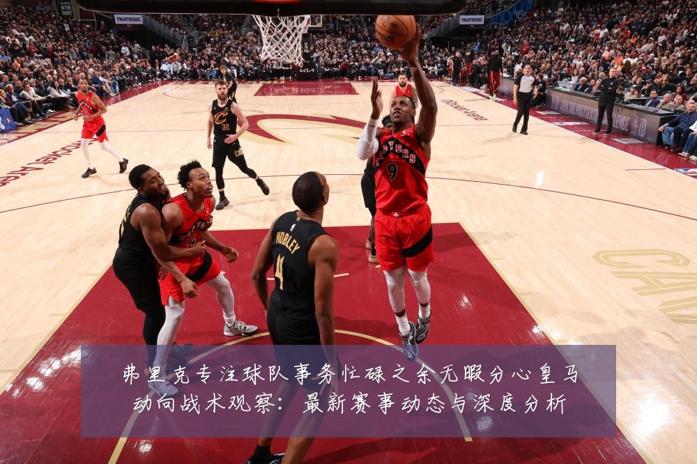 弗里克专注球队事务忙碌之余无暇分心皇马动向战术观察：最新赛事动态与深度分析